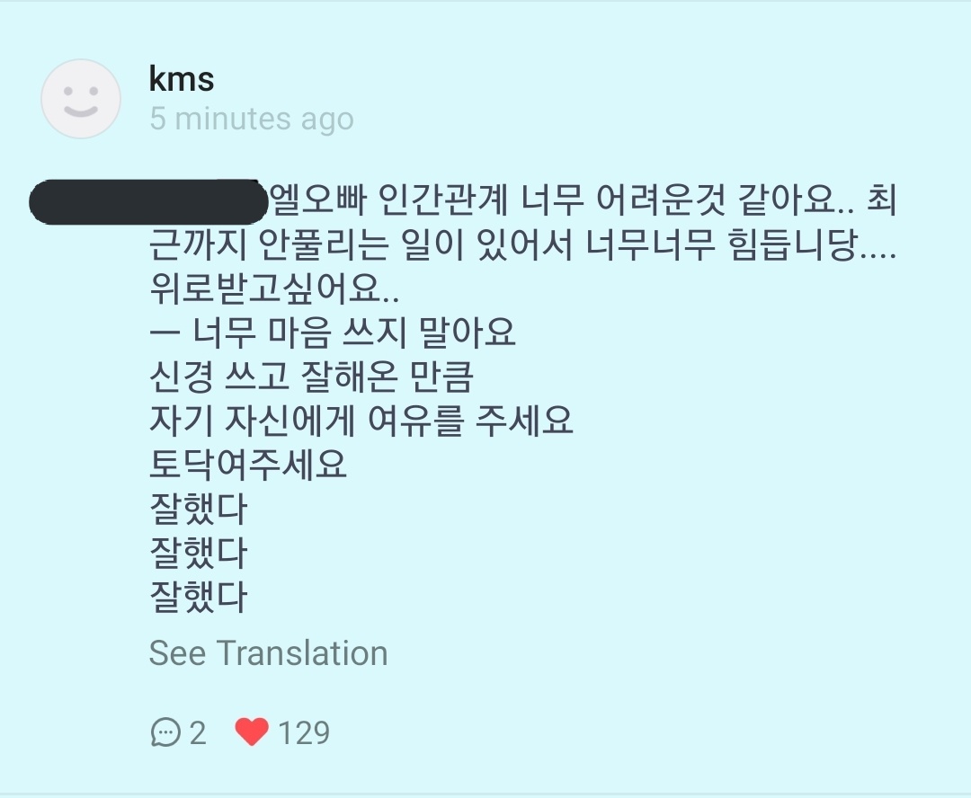 ((im crying at this))"L oppa, i think relationship is too difficult..recently there are still things unsolved and its so tiring...i want to be comforted" ; Please don't worry too much. As much as you cared about it, give yourself some space. Pat yourself, you did well x3"