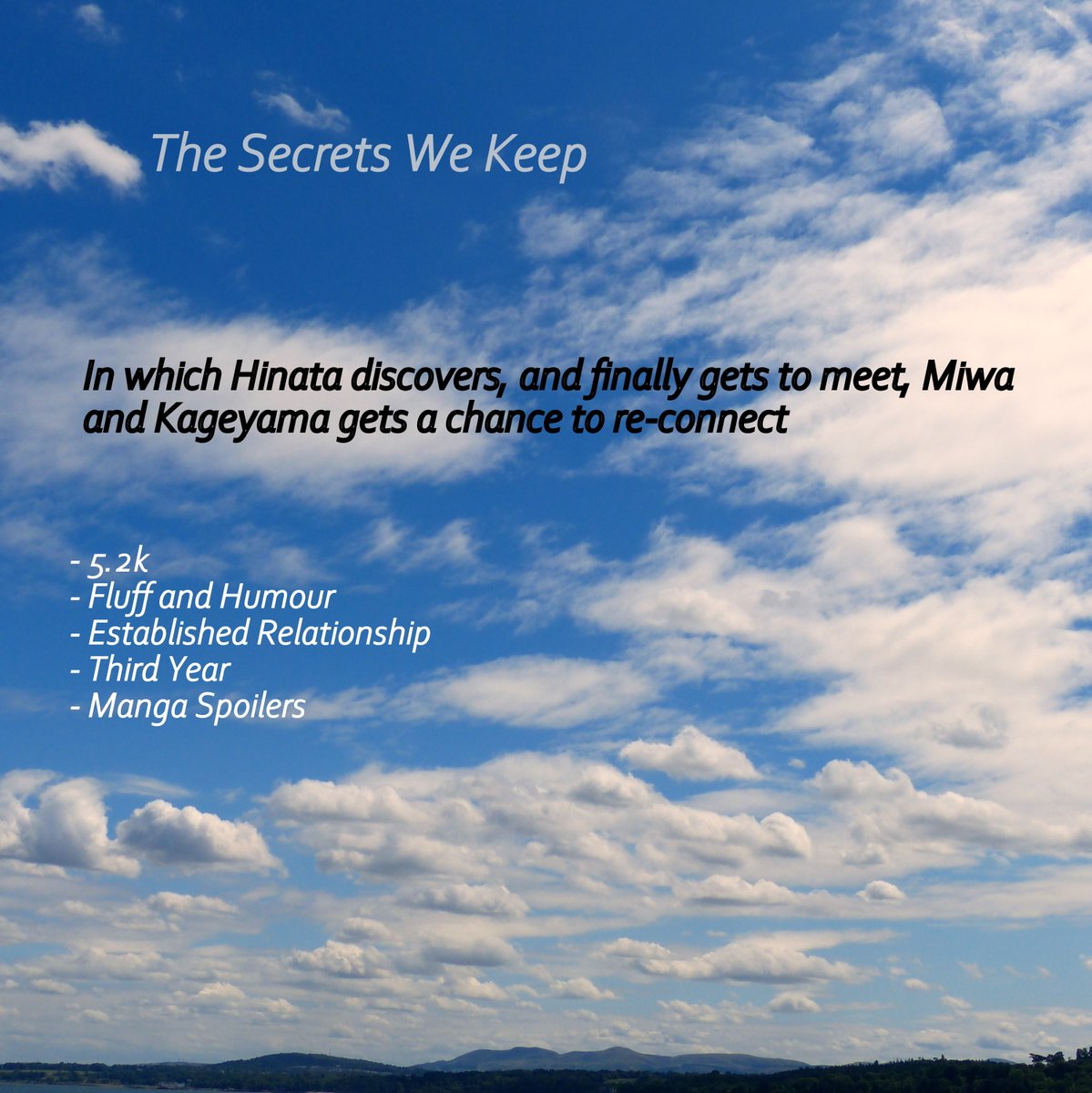  The Secrets We Keep In which Hinata discovers, and finally gets to meet, Miwa, and Kageyama gets a chance to re-connect 5.2k Fluff and Humour, Established Relationship Third Year https://archiveofourown.org/works/23322715 