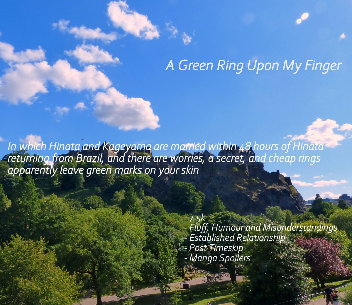 A Green Ring Upon My FingerIn which Hinata and Kageyama are married within 48hrs of Hinata returning from Brazil, and there are worries, a secret, and rings leave green marks on your skin 7.5k Fluff, Humour and Misunderstandings Post Timeskip https://archiveofourown.org/works/21892954 