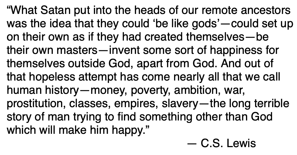 But wanting to be God, we rejected God and fractured creation. Death became inevitable. Selfishness and self-obsession paved the way to a thirst for power, a craving of pleasure, and a lust for manipulative knowledge. I see it clearly in my own life and it’s not pretty.