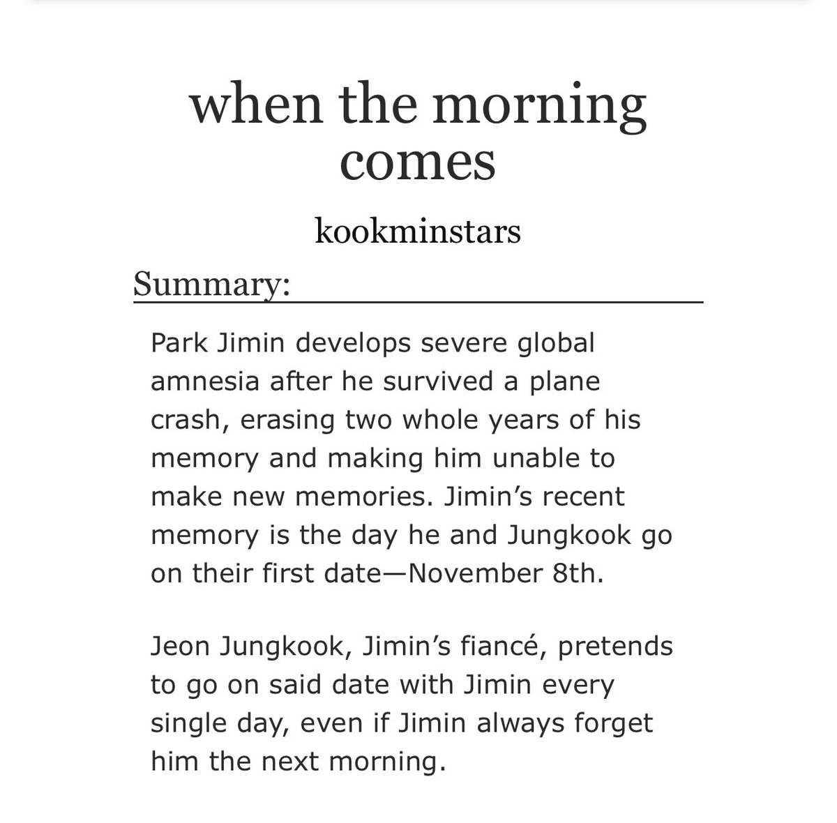 when the morning comes- jikook- idk what au this can be labeled as but ITS SAD PLS READ- 50 first dates :(- it was all fun & games until the middle part where i started BAWLING- the way my body numbed bc of this fic,, thats how affected and sad i was https://archiveofourown.org/works/23594074 