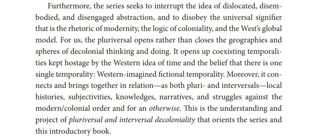 "the pluriversal opens rather than closes the geographies and spheres of decolonial thinking and doing. It opens up coexisting temporalities kept hostage by the Western idea of time and the belief that there is one single temporality: Western imagined fictional temporality"