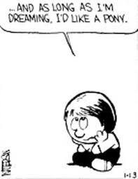 Calvin & Hobbes' little Susie Derkins sits, head in hands, looking disconsolate, and sez, "And as long as I'm dreaming, I'd like a pony."