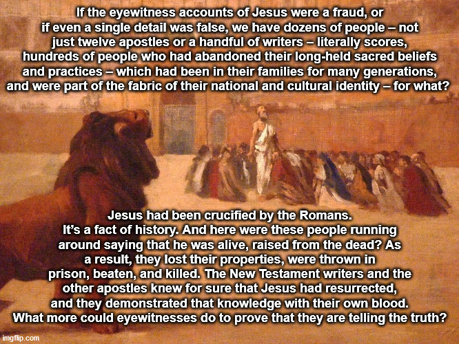 [14/15] Premise #9: The New Testament contains eyewitness accounts that are trustworthy. Not only would people die for the news they spread, their accounts didn't always paint themselves in the best light, which was atypical of other accounts of history.
