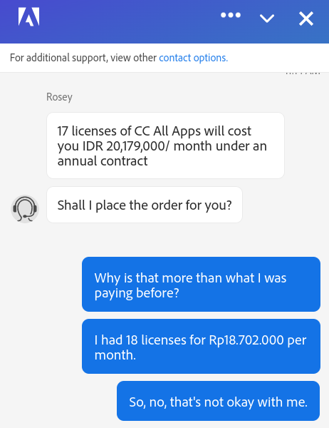 Now Rosey from  @adobe wants to increase my monthly billings by an additional Rp. 2.000.000,-... My account was 18 licenses for Rp18.702.000,- per month. Now Rosie wants to charge me Rp. 20.179.000,- per month for SEVENTEEN (17!) licenses. So one less license but a lot more money.