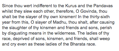Right after the Mahabharata war, when Gandhari went to the battlefield of Kurukshetra where her sons' bodies were lying dead, she was overcome with anger at Krishna for not stopping such a deadly war, so she gave him the following curse: