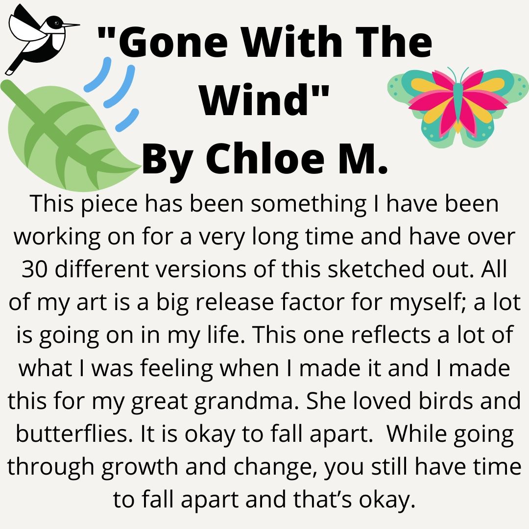 The last piece Chloe created is called “Gone With The Wind”. Chloe stated, "This piece has been something I have been working on for a very long time and have over 30 different versions of this sketched out. All of my art is a big release factor for myself;..." (7/10)