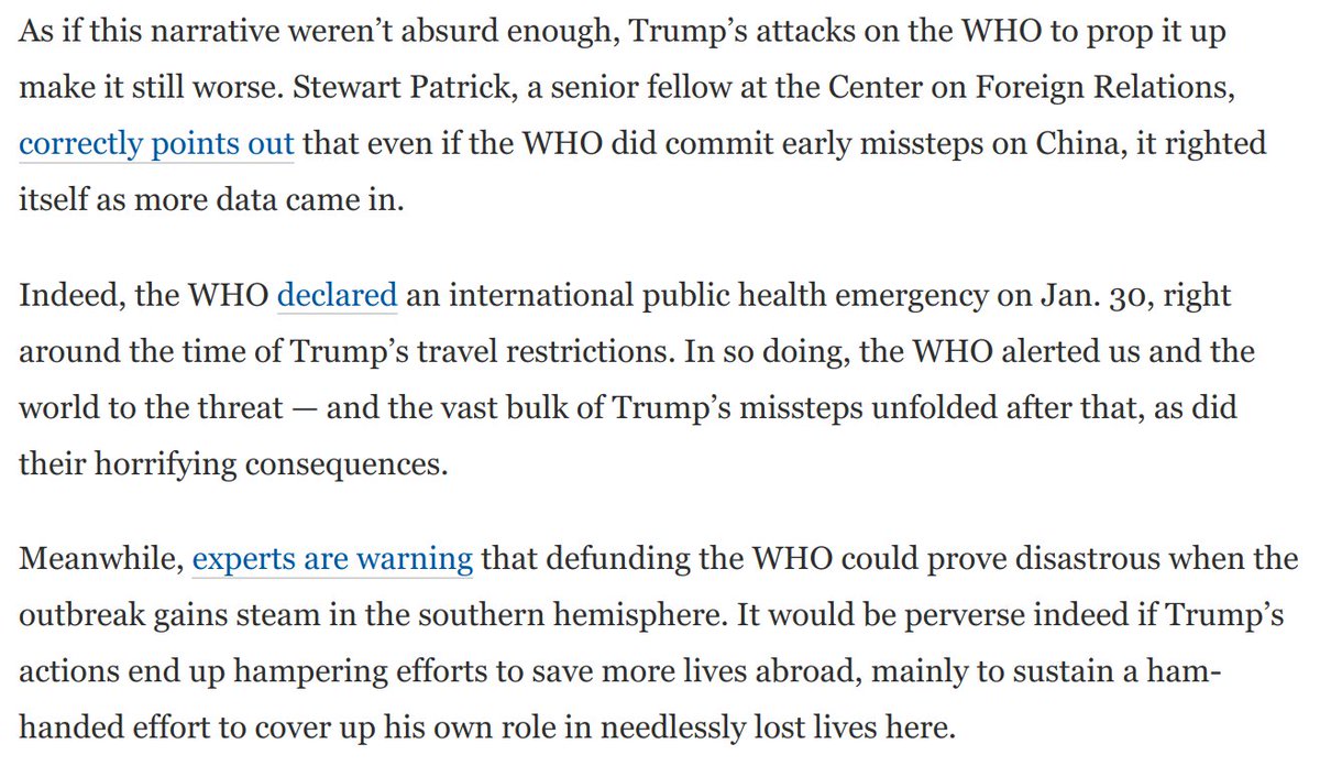 On top of all this, Trump's attacks on the World Health Organization are absurdly dishonest -- and even dangerous.A look at the timeline shows that Trump's blame for WHO is misplaced. And cutting funding right now could have truly perverse consequences: https://www.washingtonpost.com/opinions/2020/04/13/trumps-latest-rage-fest-is-one-his-most-absurd-dangerous-yet/