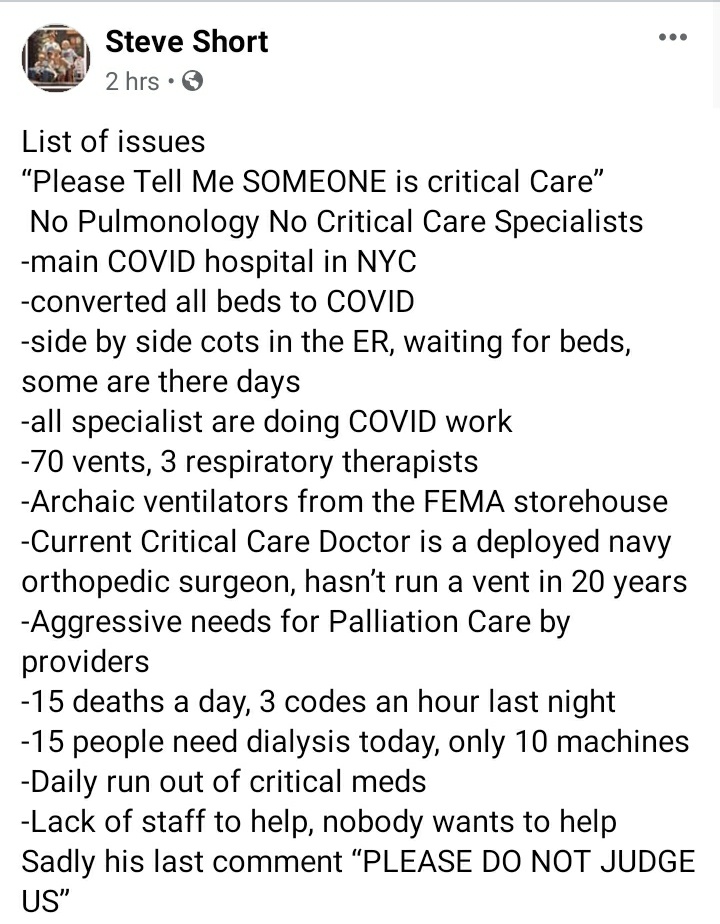 My dad is in Brooklyn volunteering at Woodhull hospital, it's been converted into a COVID center. He's a Pulm/Critical Care physician. He's the only one. 3 respiratory therapist for 70pts on ventilators. 15 deaths today already. 3 codes an hour. Not enough staff or PPE.