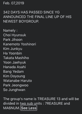 Feb. 07,2019342 DAYS HAS PASSED SINCE YG ANNOUNCED THE FINAL LINE UP OF HIS NEWEST BOYGROUP.The group's name is TREASURE 13 and will be divided in two sub units : 7REASURE and MA6NUM.