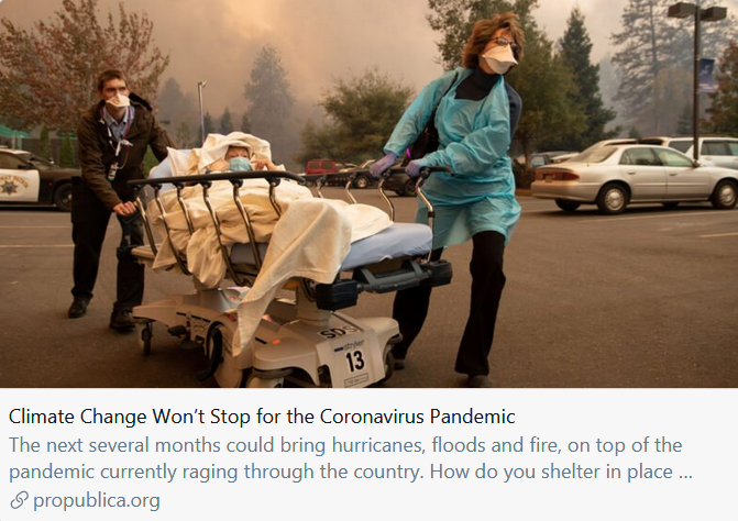 "Storms, floods and fires will greet a crippled nation, its people sequestered inside homes, its workforce locked down, unable to procure even basic emergency and building supplies." https://www.propublica.org/article/climate-change-wont-stop-for-the-coronavirus-pandemic