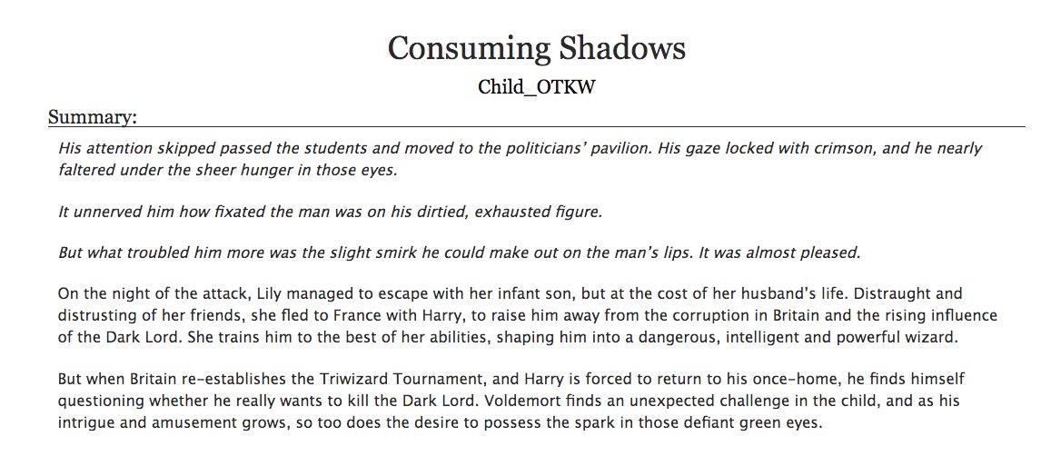 12. a fic you wish could be a movieConsuming Shadows by Child_OTKW- harry potter, harrymort (tom riddle)- one of my favorite hp fics ever, the tournament in this one is so fun and creative i would love to see live action scenes of it- look at the tags, pretty good warnings