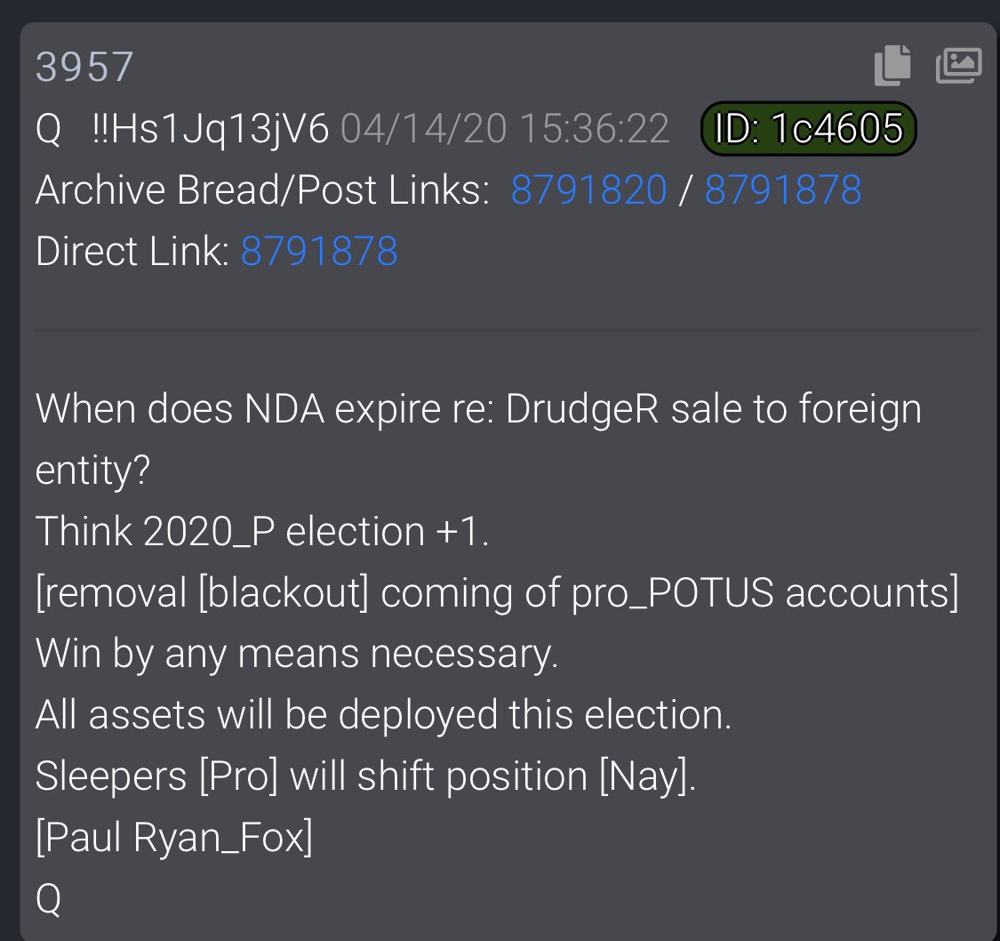  #QAlert Q3956When does NDA expire re: DrudgeR sale to foreign entity?Think 2020_P election +1.[removal [blackout] coming of pro_POTUS accounts]Win by any means necessary.All assets will be deployed this election.Sleepers [Pro] will shift position [Nay].[Paul Ryan_Fox]Q