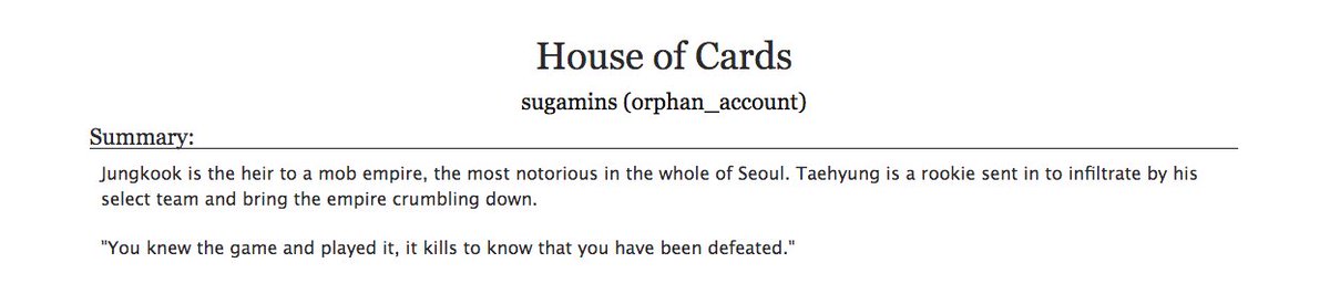 16. a fic you associate with a placeHouse of Cards by sugamins- bts, many ships- idk what to put so, i thought of this as i have very clear memories of where i was when i read it- any bts fan prob knows this fic, it's amazing, highly recommend- look at tags and be careful