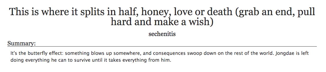 18. a fic you found at the right timeThis is where it splits in half, honey, love or death (grab an end, pull hard and make a wish) by sechenitis- exo, sechen- zombie au, there aren't enough words to explain how amazing it is- one of the first sechen/zombie fics i ever read +