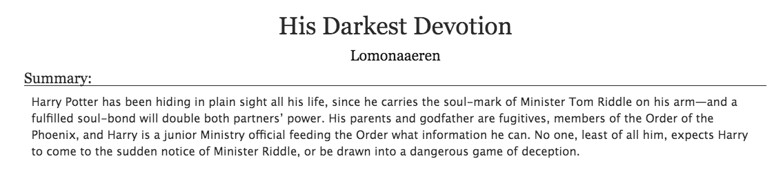 19. a fic that you would read fic ofHis Darkest Devotion by Lomonaaeren- harry potter, hp/tom riddle- a creative soulmates au- i make up au's of this fic in my head all the time so it fits this perfectly - if you like this pairing, you have to read this, i'm obsessed w/ it