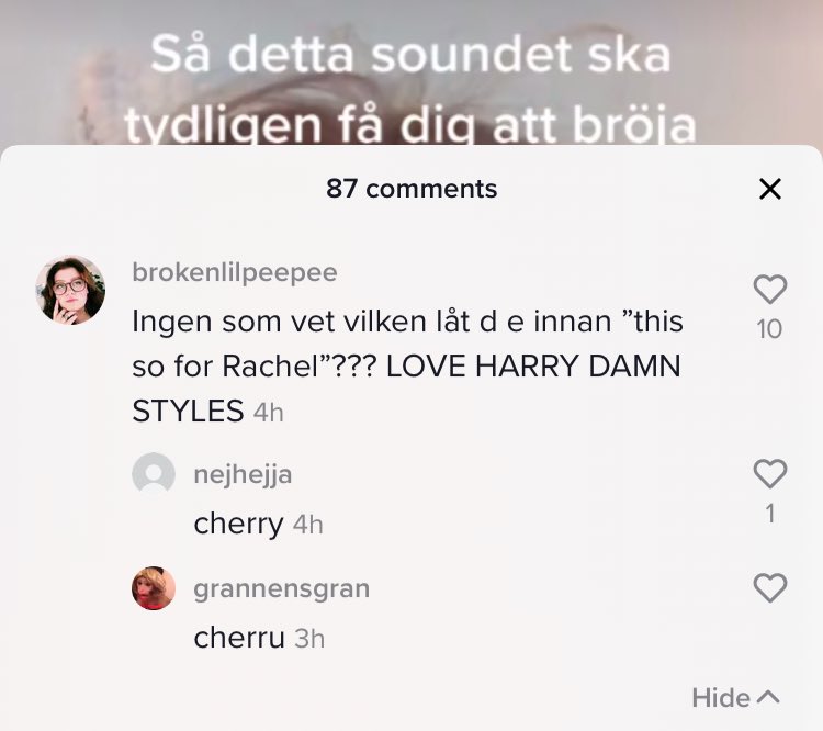 So, I commented this on a Swedes tiktok just writing “so this audio is supposed to make you cry” and it’s the cherry one with “this is for Rachel you big...” and so on at the end... and I asked if anyone actually knew it was Harry’s song....