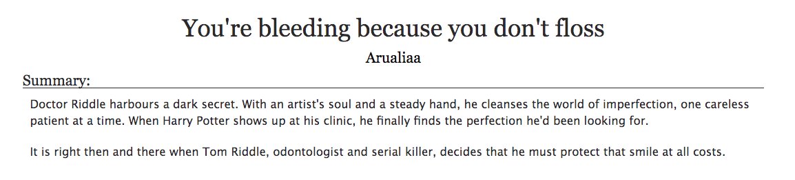 24. a fic with a line (or two) that you've memorized by heart (2/2)You're bleeding because you don't floss by Arualiaa- harry potter, tomarry- tom, in proper form, is a dentist and serial killer- the title, and the repeated line, is amazing, perfectly sets the tone of the fic
