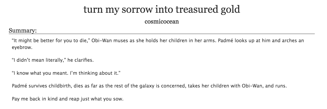 27. a fic that embodies something you value in life (1/2)turn my sorrow into treasured gold by cosmicocean- star wars, padme/obi-wan- set after ep.3 but padme doesn't die- values: there are multiple loves & types of loves, family comes through love, learning to move on