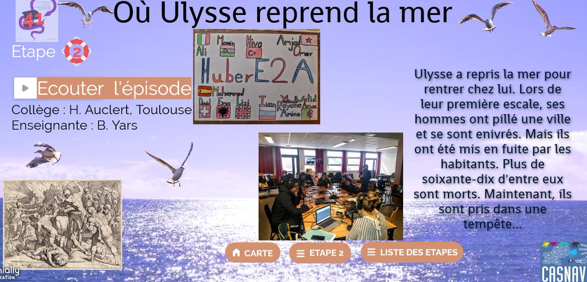 Enfin, nous avons pu quitter Troie. Nous avons repris la mer mais tout va de travers...Ecoutez la suite lue par les #EANA du collège Hubertine Auclert à Toulouse : les Huber2a.
𝙎𝙪𝙧 𝙡𝙖 𝙘𝙖𝙧𝙩𝙚,cliquer sur 𝙚́𝙩𝙖𝙥𝙚 2 puis 𝙚́𝙥𝙞𝙨𝙤𝙙𝙚 41
⏩view.genial.ly/5df5242aa088af…