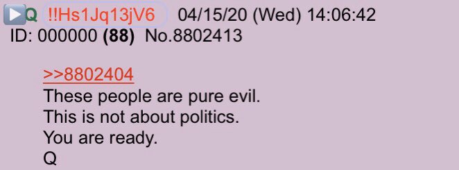 !!NEW Q - 3967!!14:06:42 EST Q replies to an Anon. Anon:Just like Q & Q+ put on that Armor of God Patriots! Keep Praying!In the end, God Wins!WWG1WGAQ:These people are pure evil.This is not about politics. You are ready.Q #QAnon  #YouAreReady  #ThesePeopleArePureEvil