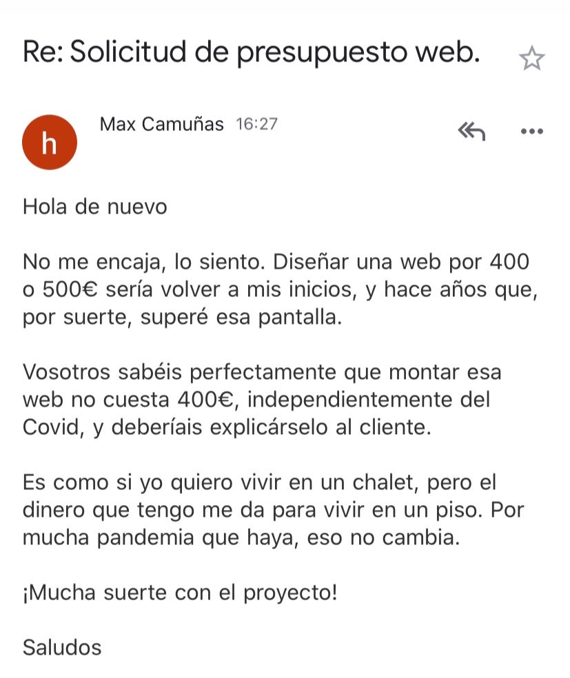 ✉️ esta misma tarde:

- Max, somos una agencia y uno de nuestros clientes necesita montar una web (con gestión de reservas), pero tiene poco presupuesto ¿Podrías encargarte?
- No suelo preguntar esto lo primero, pero ¿cuál es el presupuesto?
- Entre 400 y 500€.
- Mi respuesta: