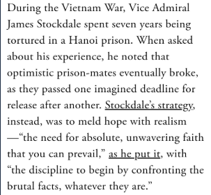 I've been thinking a lot today about this from former POW James Stockdale, that he survived not by being optimistic, but by combining “the need for absolute, unwavering faith that you can prevail” & “the discipline to begin by confronting the brutal facts, whatever they are."