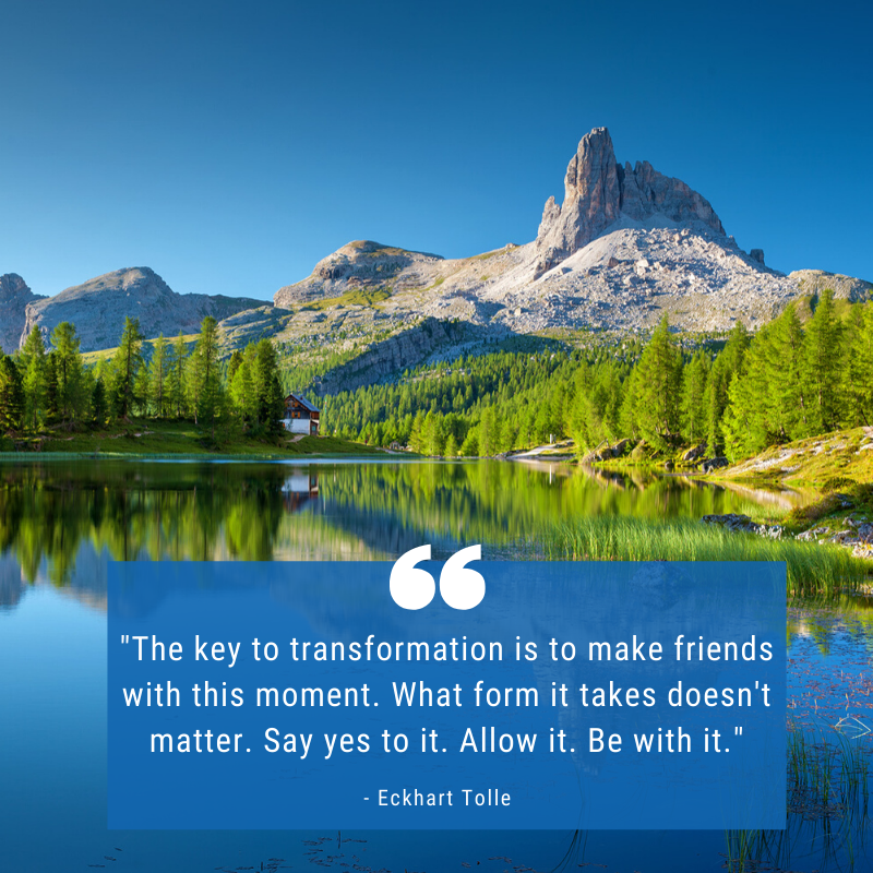 "The key to transformation is to make friends with this moment. What form it takes doesn't matter. Say yes to it. Allow it. Be with it." - Eckhart Tolle