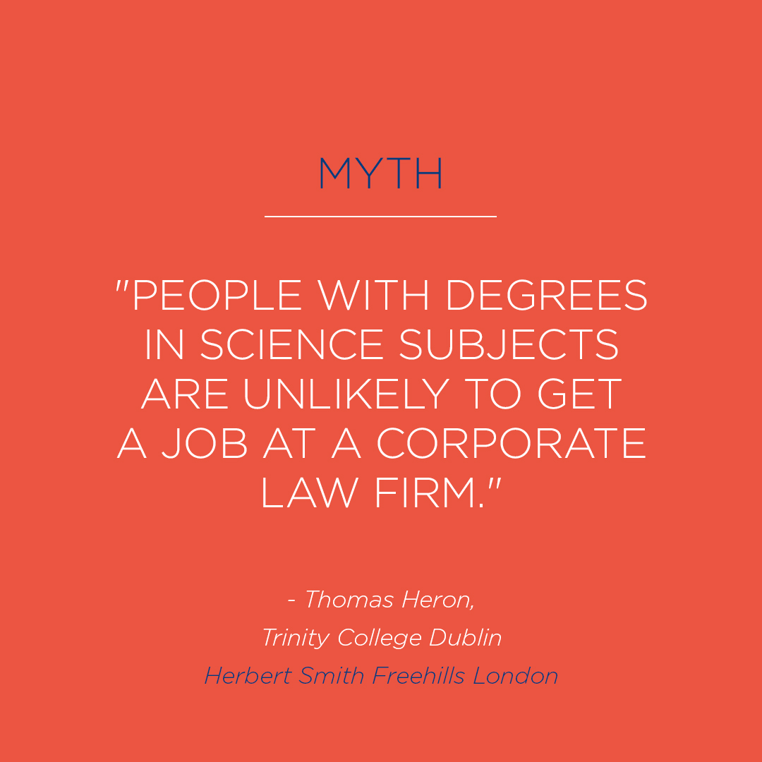 MYTH from students at Trinity College Dublin: People with degrees in science subjects are unlikely to get a job at a corporate law firm.

Joining the firm with a technical background in various science subjects opens a number of opportunities to those pursuing a career in law.