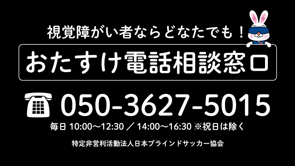 Jbfa 日本ブラインドサッカー協会 ５人制サッカー おたすけ電話相談窓口を開設 視覚障がい のある方に向けた 電話相談 窓口を開設します 生活に支障をきたしている方 情報が得られずお困りの方など お気軽にご相談ください 050 3627 5015