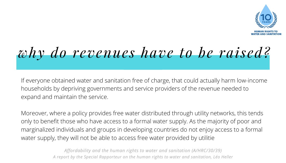 The human rights framework recognizes that revenues have to be raised in order to ensure universal access to services. If everyone obtained water and sanitation free of charge, that could actually harm low-income households.Report on affordability:  http://tiny.cc/r386mz 