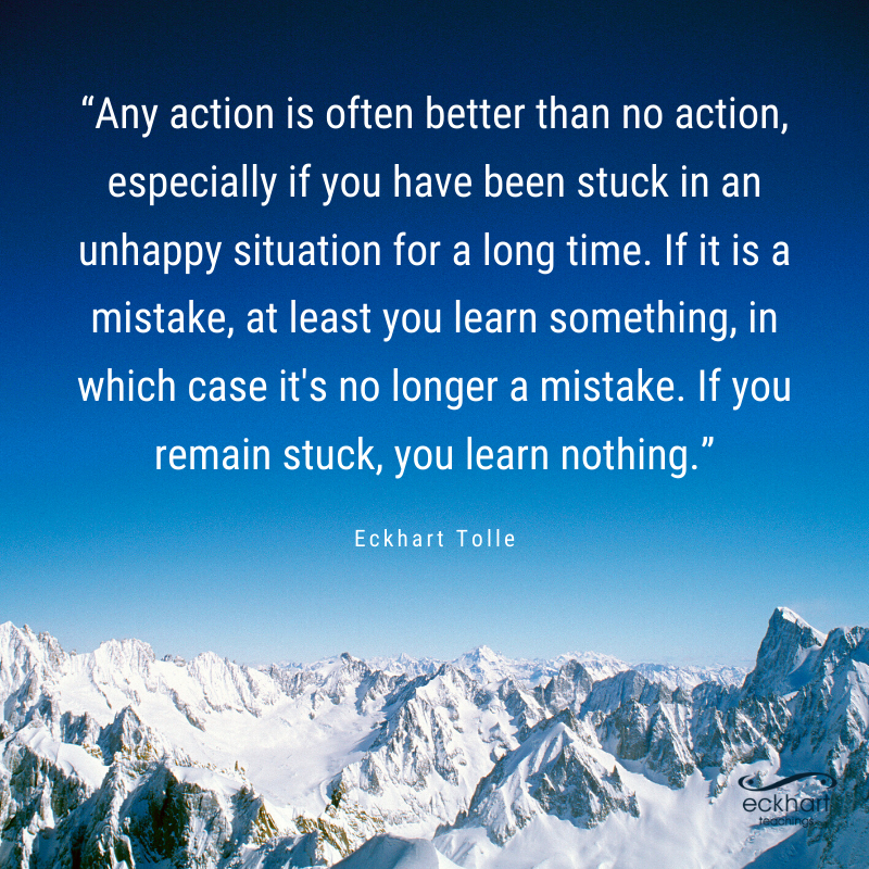 “Any action is often better than no action, especially if you have been stuck in an unhappy situation for a long time. If it is a mistake, at least you learn something, in which case it's no longer a mistake. If you remain stuck, you learn nothing.” - Eckhart Tolle