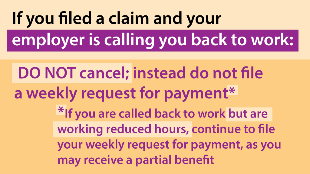 Filed a claim &amp; now your employer is calling you back to work? Keep your claim open. Don't cancel; instead do not file a weekly request for payment. *If called back but working reduced hours, continue to file your weekly request for payment - you may receive a partial benefit.*