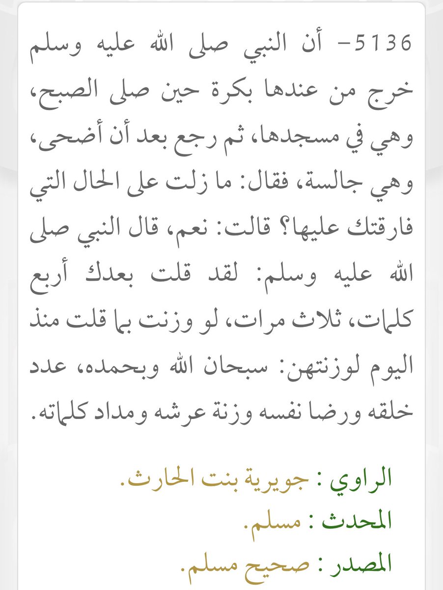 يا مُحِبّ الخير،،
قُلْ هذا الذِكْرَ في كُلّ صباحٍ ثلاثَ مرّات: (سبحان الله وبحمده، عدد خلقه، ورضا نفسه، وزِنَةَ عَرْشه، ومِداد كلماته) فهو من أعظم الأذكار، وأجر من قاله كأجر من جلس ساعاتٍ طويلةً يذكر الله.