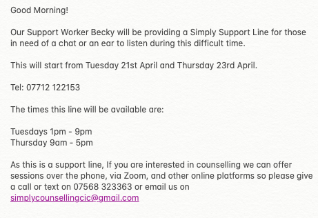Good Morning!
Our Support Worker Becky will be providing a Simply Support Line for those in need of a chat or an ear to listen during this difficult time. 

Tel: 07712 122153

The times this line will be available are:

Tuesdays 1pm - 9pm 
Thursday 9am - 5pm

More details below.