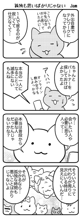 外出自粛で普段は何気なく会ってた人達に会えなくなって、家で一人は孤独で寂しいことに気づいたと、よく聞きます。でも、それによって本当に会いたい人がわかったり、自分は寂しがりやだと知ったり、普段は笑って誤魔化していた色々なことに気づく時間と思えば、孤独な時間も大事な時間なのかも。 
