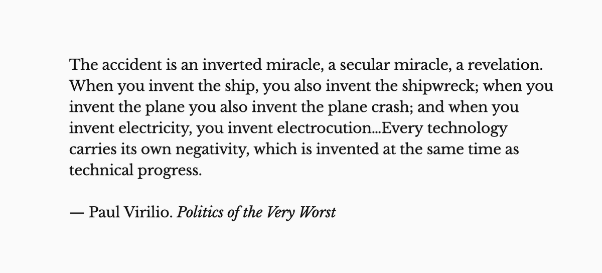 The accident is an inverted miracle, a secular miracle, a revelation. When you invent the ship, you also invent the shipwreck; when you invent the plane you also invent the plane crash; and when you invent electricity, you invent electrocution…Every technology carries its own negativity, which is invented at the same time as technical progress.

— Paul Virilio. Politics of the Very Worst