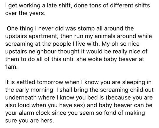 1) I don’t work a late shift. Ur crackhead husband keeps me up at all hours of the night with his coughing. 2) I live alone so idk who I’m “screaming at”3) LOUD SEX??? WITH WHO??? I HAVENT HAD A MALE IN MY APARTMENT IN ALMOST A YEAR I WISH I WAS HAVING LOUD SEX