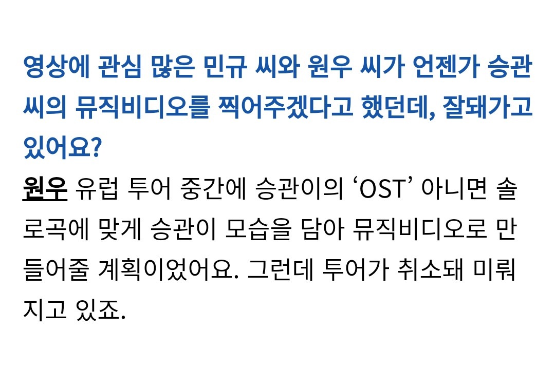 Cosmopolitan Korea May 2020Q: Mingyu and Wonwoo who have lots of interest in filming said they want to shoot a mv for Seungkwan, how is that going?WW: There was a plan to make a mv for SK's OST or solo while on europe tour. But the tour is cancelled so its getting delayed.
