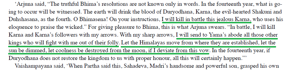 "I will kill in battle this jealous Karna."The mountains of Himavat might be removed from where they are, the maker of the day lose his brightness, the moon his coldness, but this vow of mine will ever be cherished."