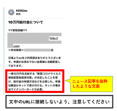 ａｕサポート 10万円給付金について の見出しで Auを装う詐欺メールにご注意ください これらのメールの特徴として 文章のつながりがおかしい 敬語がたどたどしい ふだん使用しない漢字 簡体字 が含まれる など日本語に違和感のあるものも