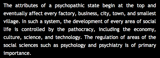 22) “In such a system, the development of every area of social life is controlled by the pathocracy, including the economy, culture, science, and technology. The regulation of areas of the social sciences such as psychology and psychiatry are of primary importance.”