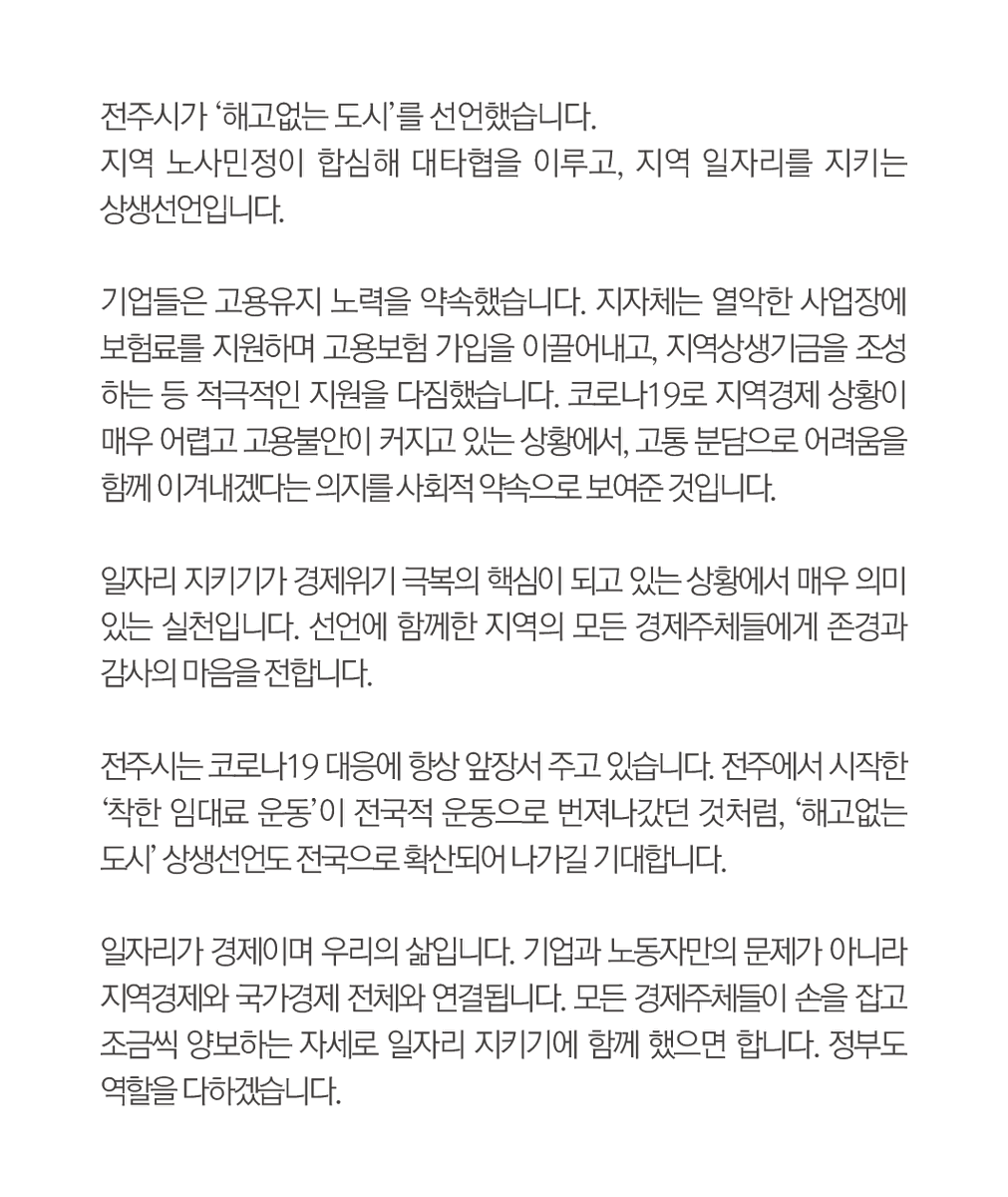 전주시는 코로나19 대응에 
항상 앞장서 주고 있습니다. 
전주에서 시작한 
‘착한 임대료 운동’이 전국적 
운동으로 번져나갔던 것처럼, 
‘해고없는 도시’ 상생선언도 
전국으로 확산되어 나가길 
기대합니다.