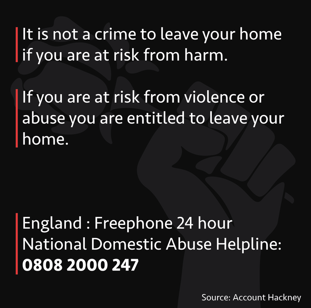 What if it is dangerous for me to stay at home?It is not a crime to leave your home if you are at risk from harm.England : Freephone 24 hour National Domestic Abuse Helpline:0808 2000 247