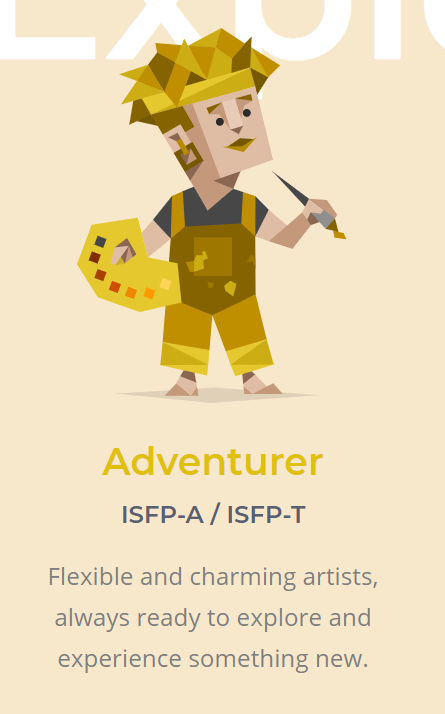 ISFP - Adventurer. True artists. Happy to be who they are. Charming. Sensitive to others. Imaginative. Passionate. Curious. Artistic. Fiercely independent. Unpredictable. Competitive.