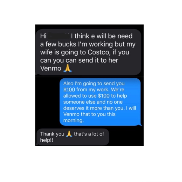 “A friend that helps with our yard work text me to get a few dollars so his wife could get groceries that morning. He is a construction worker, his wife cleans hospitals, they have three children. Giving them the $100 was a no brainer. I feel better already today.”