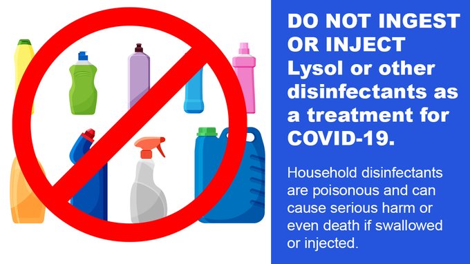 Illustration of household cleaners with text. Text reads, "DO NOT INGEST OR INJECT Lysol or other
disinfectants as a treatment for COVID-19. Household disinfectants are poisonous and can cause serious harm or even death if swallowed or injected."