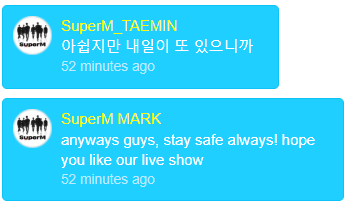  #BAEKHYUN   : Do you know what's important!!? we'll be happy tomorrow #TAEMIN : it's such a pity but there's tomorrow #MARK : anyways guys, stay safe always! hope you like our live show. see you all tomorrowwwwwww #TAEMIN : we prepare it well we'll show you a great performances