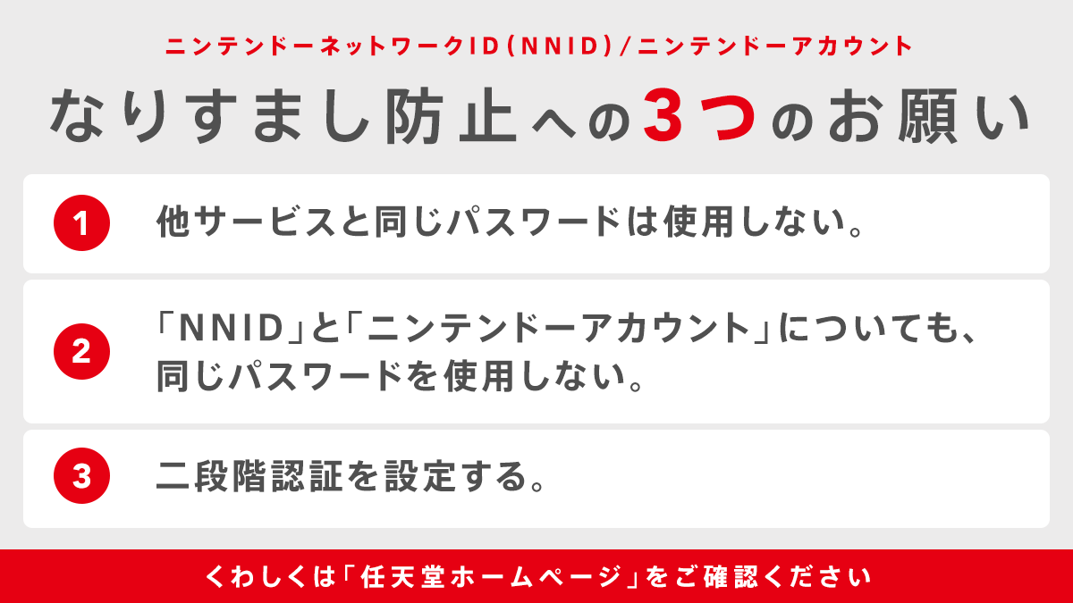 任天堂サポート お願い 昨日お知らせした通り ニンテンドーネットワークid になりすましログイン と思われる事象が発生し それを利用した ニンテンドーアカウント への不正ログインも確認しました お客様におかれましては パスワードの再設定や二