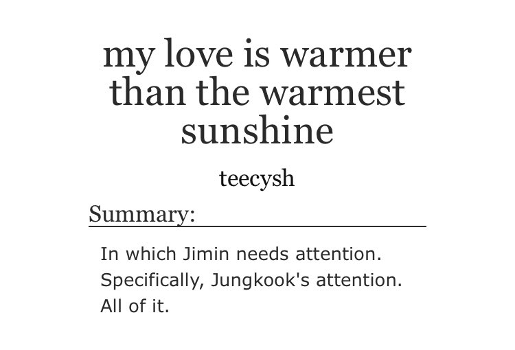 ➳「 my love is warmer than the warmest sunshine 」< link:  https://archiveofourown.org/works/12701673  > ♡︎ - needy and moody jimin♡︎ - jungkook is (very) whipped♡︎ - cuddling and snuggling♡︎ - this is super domestic♡︎ - i almost died because of the cuteness of this